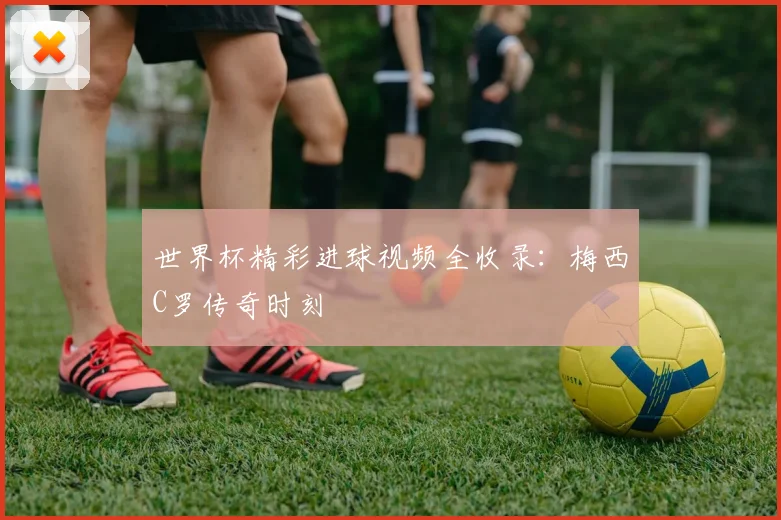 世界杯精彩进球视频全收录：梅西C罗传奇时刻