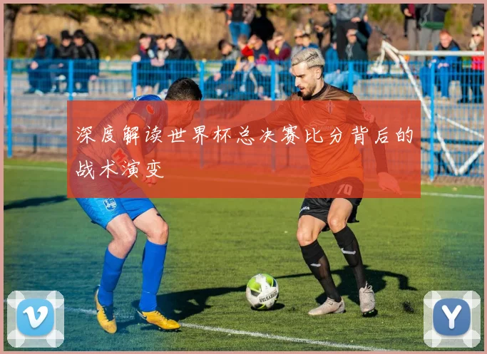 深度解读世界杯总决赛比分背后的战术演变
