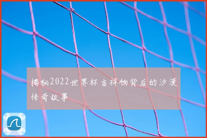揭秘2022世界杯吉祥物背后的沙漠传奇故事