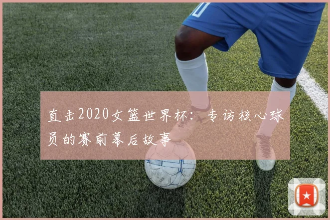 直击2020女篮世界杯：专访核心球员的赛前幕后故事