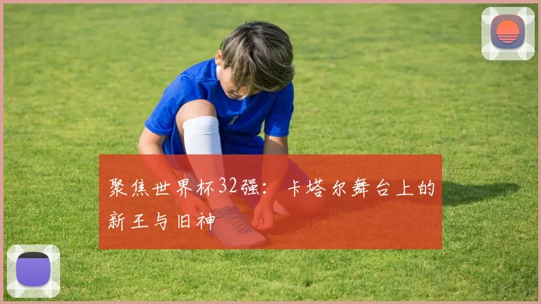 聚焦世界杯32强：卡塔尔舞台上的新王与旧神