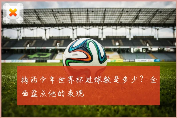 梅西今年世界杯进球数是多少？全面盘点他的表现