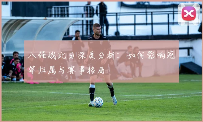 八强战比分深度分析：如何影响冠军归属与赛事格局