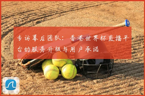 专访幕后团队:香港世界杯直播平台的服务升级与用户承诺