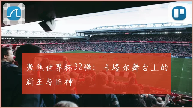 聚焦世界杯32强：卡塔尔舞台上的新王与旧神