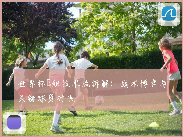 世界杯E组技术流拆解：战术博弈与关键球员对决
