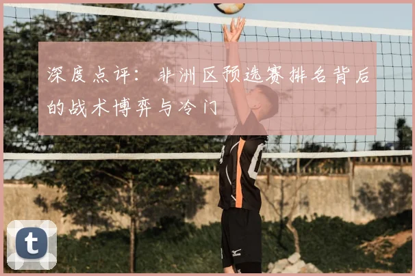 深度点评：非洲区预选赛排名背后的战术博弈与冷门