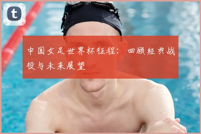 中国女足世界杯征程:回顾经典战役与未来展望