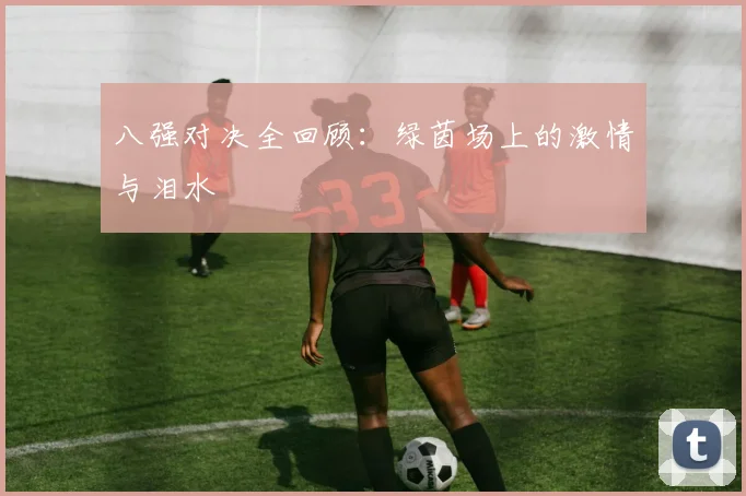八强对决全回顾：绿茵场上的激情与泪水