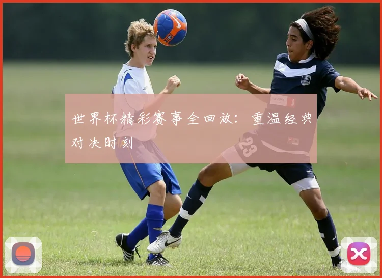 世界杯精彩赛事全回放：重温经典对决时刻