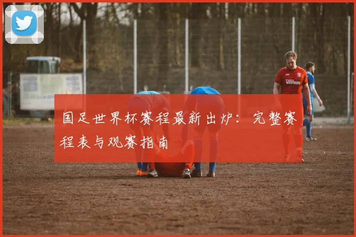 国足世界杯赛程最新出炉:完整赛程表与观赛指南