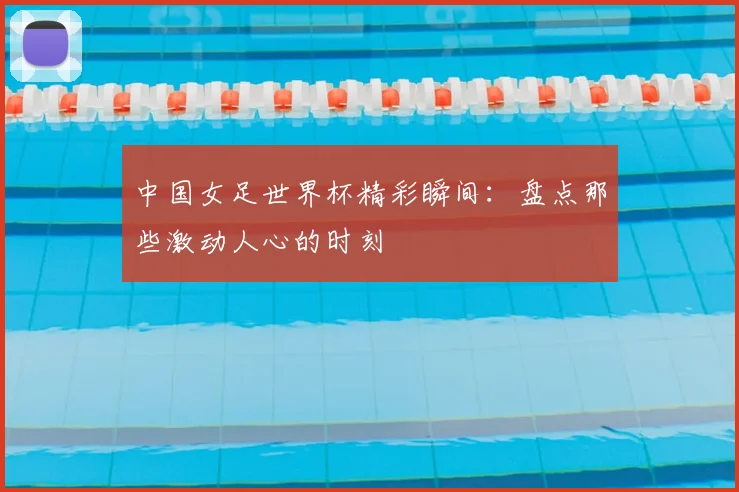 中国女足世界杯精彩瞬间：盘点那些激动人心的时刻