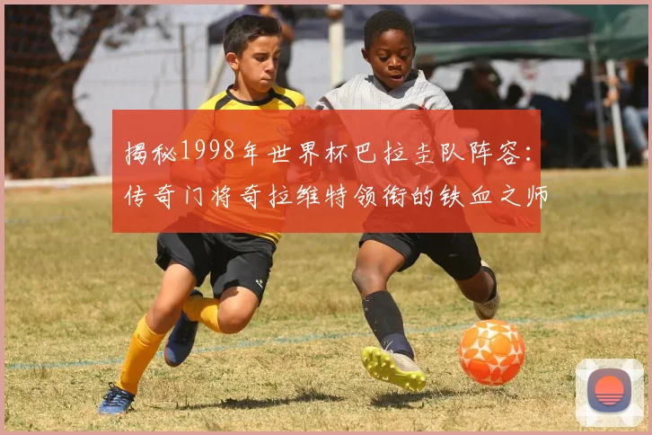 揭秘1998年世界杯巴拉圭队阵容：传奇门将奇拉维特领衔的铁血之师