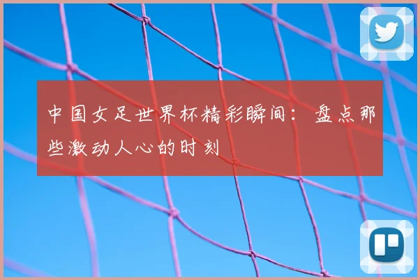 中国女足世界杯精彩瞬间:盘点那些激动人心的时刻
