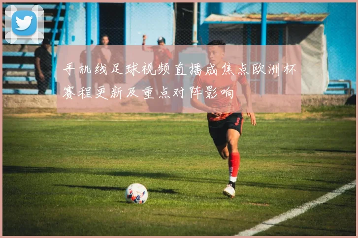 手机线足球视频直播成焦点欧洲杯赛程更新及重点对阵影响