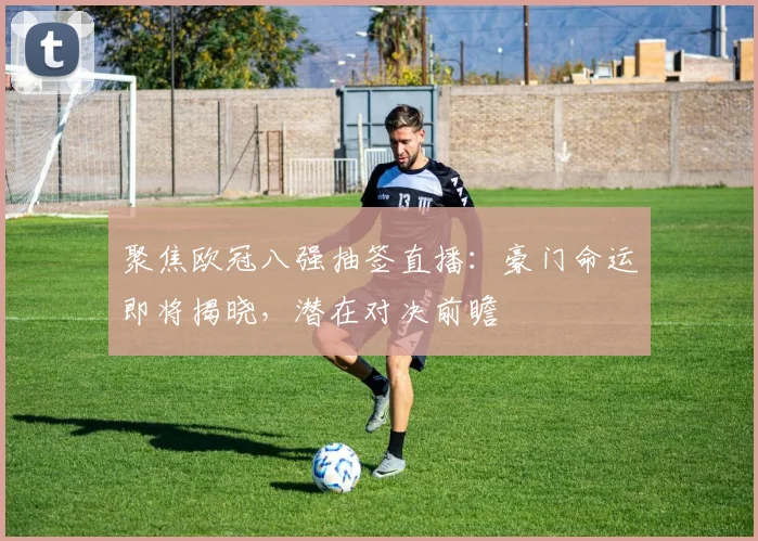 聚焦欧冠八强抽签直播：豪门命运即将揭晓，潜在对决前瞻