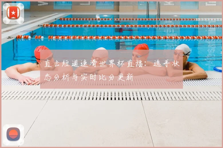 直击短道速滑世界杯直播：选手状态分析与实时比分更新